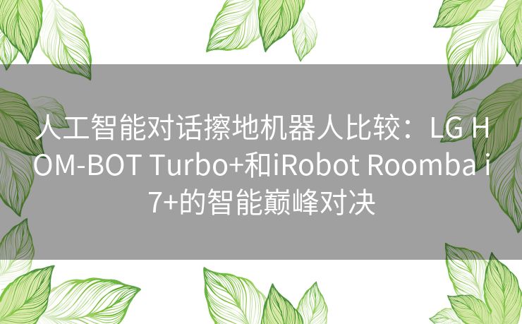 人工智能对话擦地机器人比较：LG HOM-BOT Turbo+和iRobot Roomba i7+的智能巅峰对决