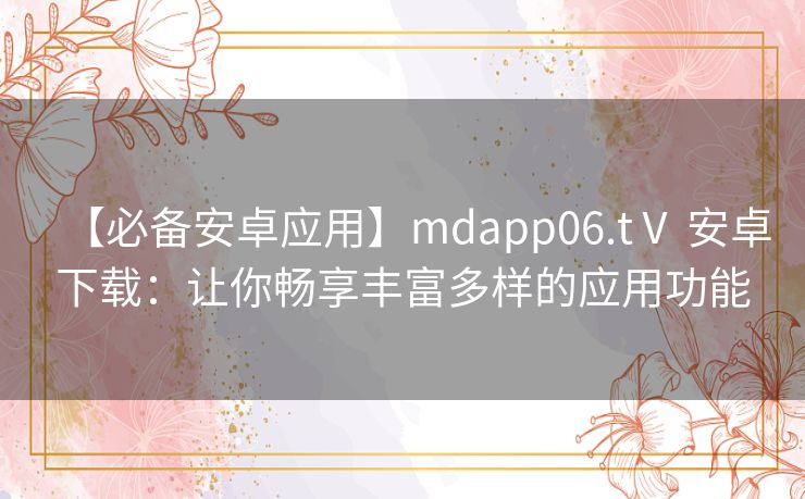 【必备安卓应用】mdapp06.tⅤ 安卓下载：让你畅享丰富多样的应用功能