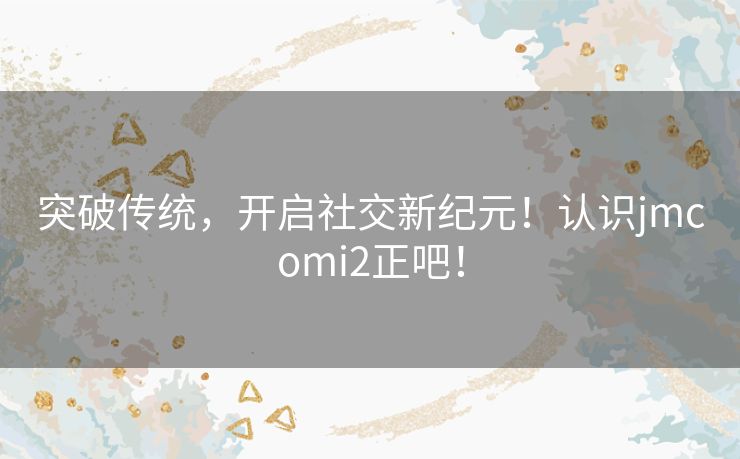 突破传统，开启社交新纪元！认识jmcomi2正吧！