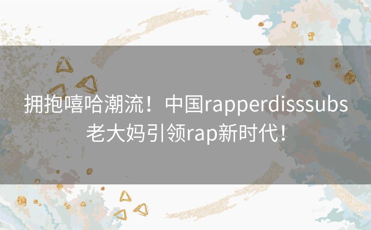 拥抱嘻哈潮流！中国rapperdisssubs老大妈引领rap新时代！