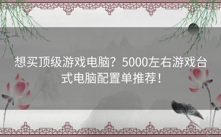 想买顶级游戏电脑？5000左右游戏台式电脑配置单推荐！