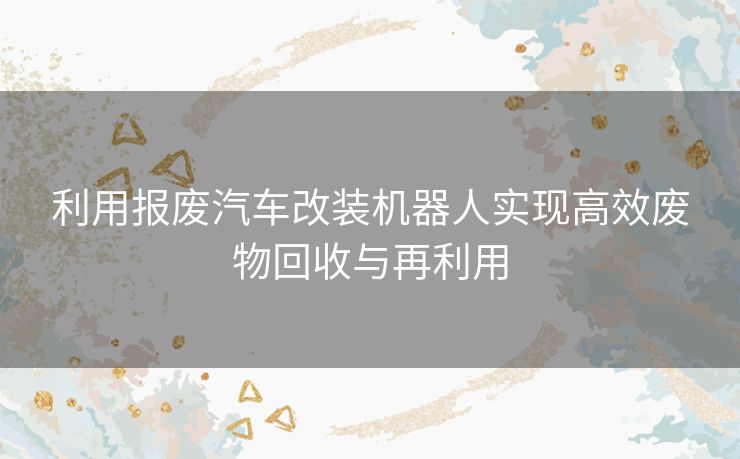 利用报废汽车改装机器人实现高效废物回收与再利用