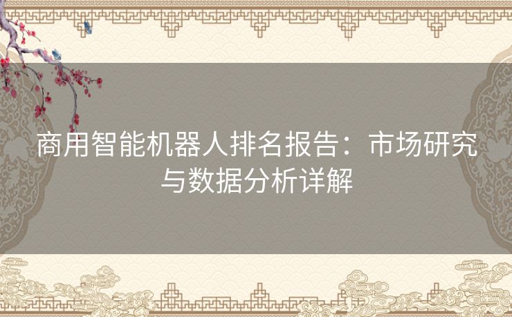 商用智能机器人排名报告：市场研究与数据分析详解