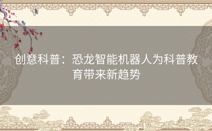 创意科普：恐龙智能机器人为科普教育带来新趋势