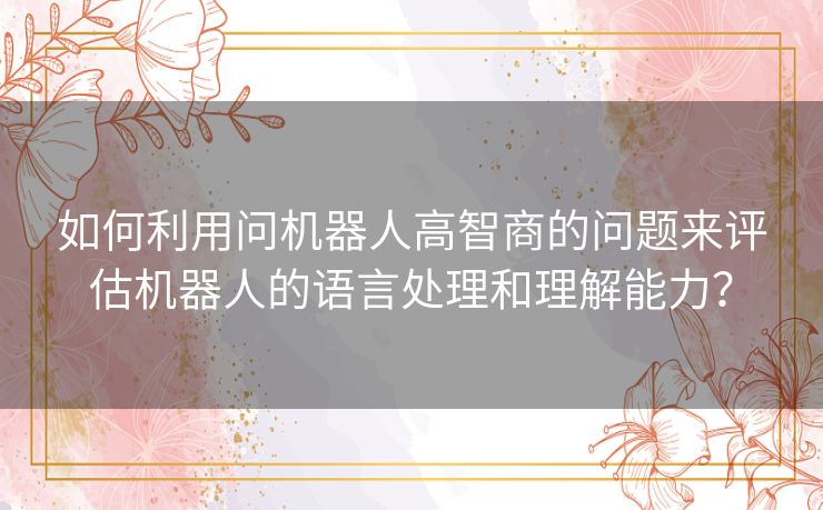 如何利用问机器人高智商的问题来评估机器人的语言处理和理解能力？