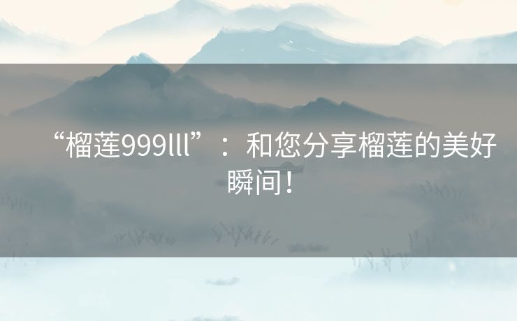 “榴莲999lll”：和您分享榴莲的美好瞬间！