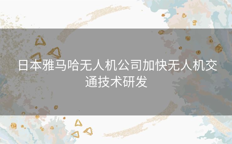 日本雅马哈无人机公司加快无人机交通技术研发