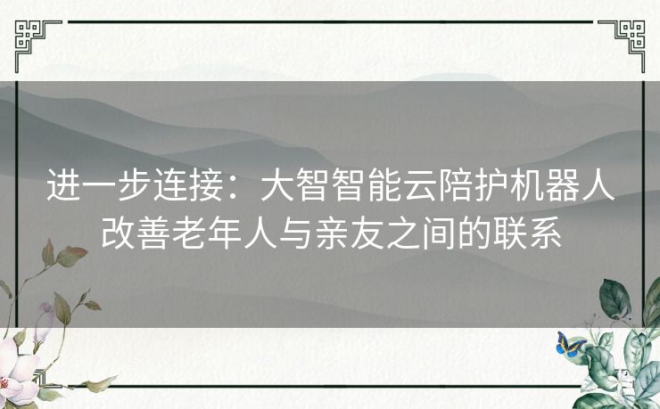 进一步连接：大智智能云陪护机器人改善老年人与亲友之间的联系