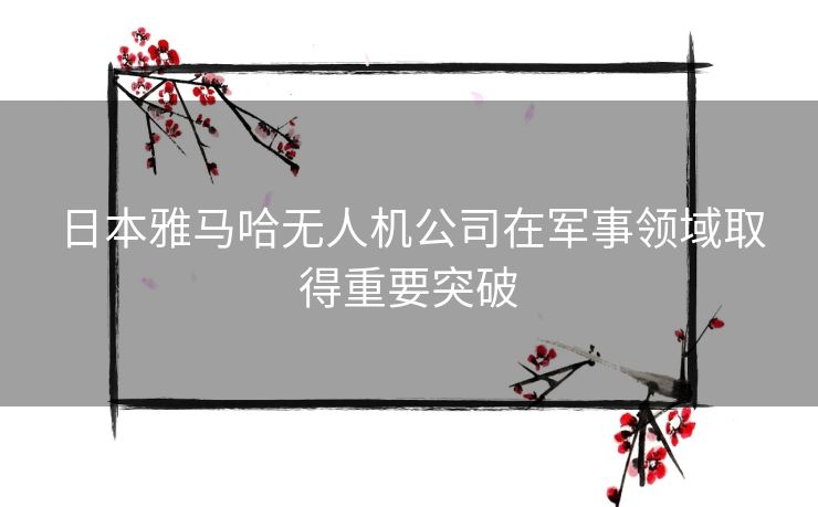 日本雅马哈无人机公司在军事领域取得重要突破