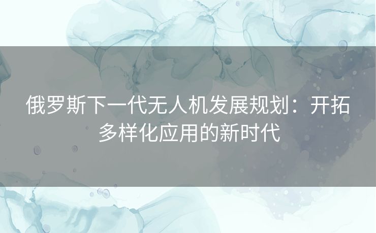 俄罗斯下一代无人机发展规划：开拓多样化应用的新时代