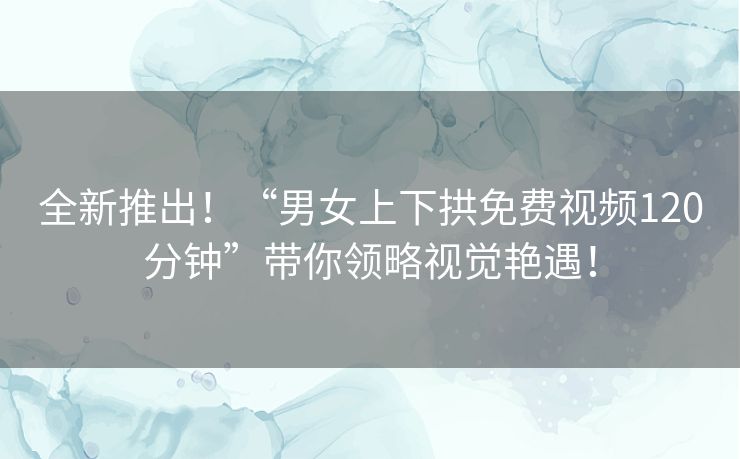 全新推出！“男女上下拱免费视频120分钟”带你领略视觉艳遇！