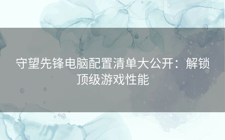 守望先锋电脑配置清单大公开：解锁顶级游戏性能