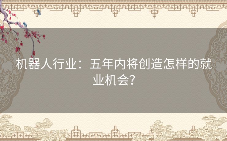 机器人行业：五年内将创造怎样的就业机会？