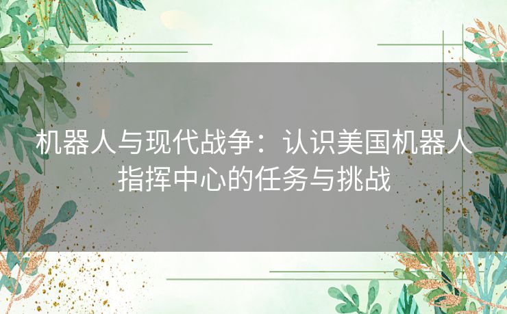 机器人与现代战争：认识美国机器人指挥中心的任务与挑战