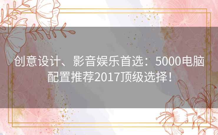 创意设计、影音娱乐首选：5000电脑配置推荐2017顶级选择！