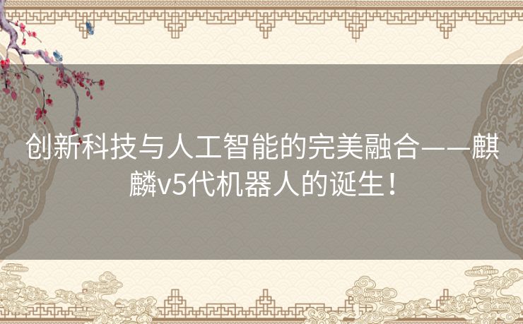 创新科技与人工智能的完美融合——麒麟v5代机器人的诞生！