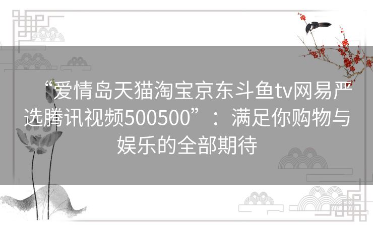 “爱情岛天猫淘宝京东斗鱼tv网易严选腾讯视频500500”：满足你购物与娱乐的全部期待