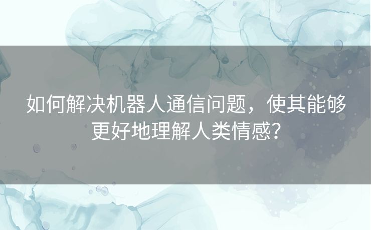 如何解决机器人通信问题，使其能够更好地理解人类情感？