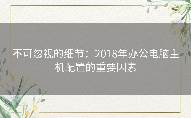 不可忽视的细节：2018年办公电脑主机配置的重要因素