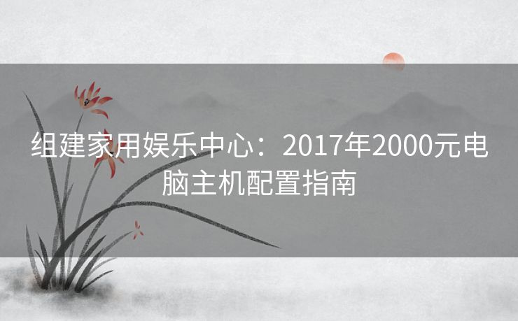 组建家用娱乐中心：2017年2000元电脑主机配置指南