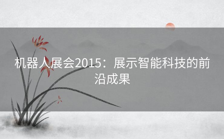 机器人展会2015：展示智能科技的前沿成果