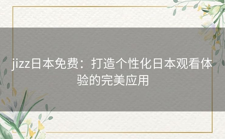 jizz日本免费：打造个性化日本观看体验的完美应用