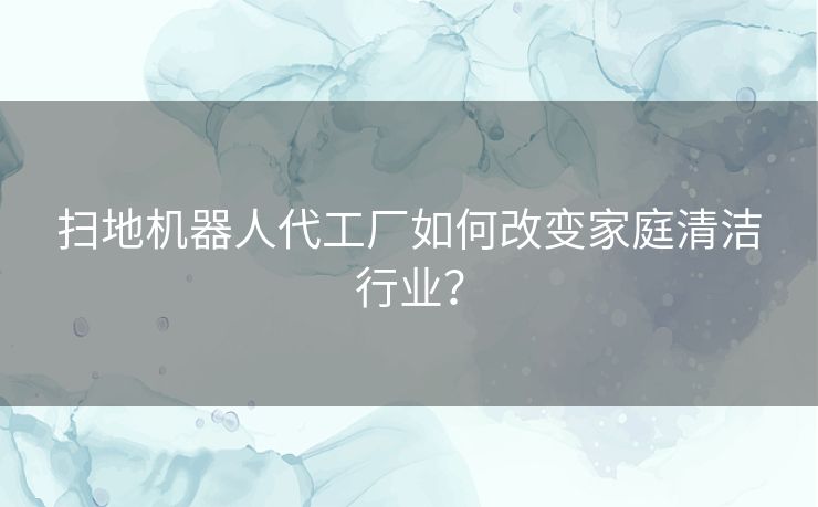 扫地机器人代工厂如何改变家庭清洁行业？