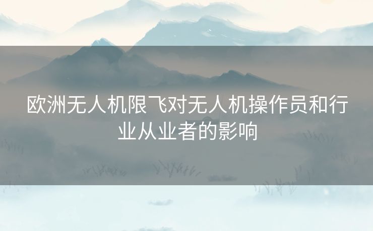 欧洲无人机限飞对无人机操作员和行业从业者的影响