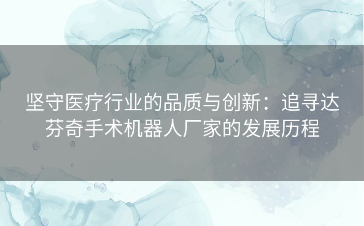 坚守医疗行业的品质与创新：追寻达芬奇手术机器人厂家的发展历程