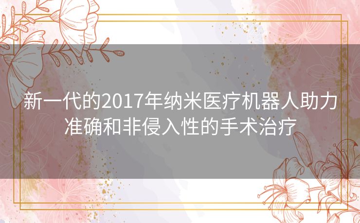 新一代的2017年纳米医疗机器人助力准确和非侵入性的手术治疗