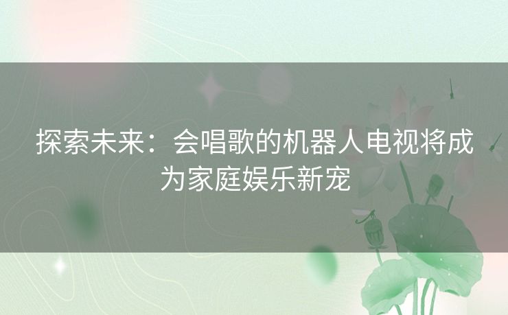 探索未来：会唱歌的机器人电视将成为家庭娱乐新宠