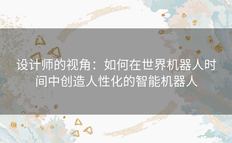 设计师的视角：如何在世界机器人时间中创造人性化的智能机器人