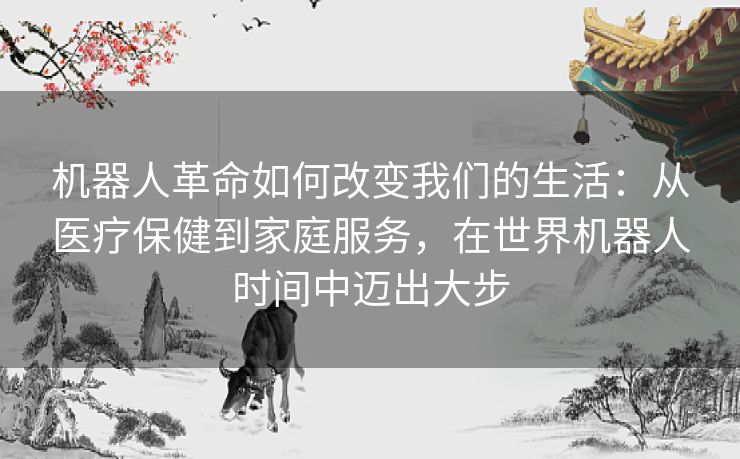 机器人革命如何改变我们的生活：从医疗保健到家庭服务，在世界机器人时间中迈出大步