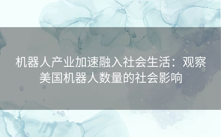 机器人产业加速融入社会生活：观察美国机器人数量的社会影响