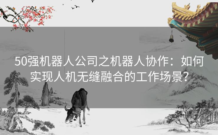 50强机器人公司之机器人协作：如何实现人机无缝融合的工作场景？