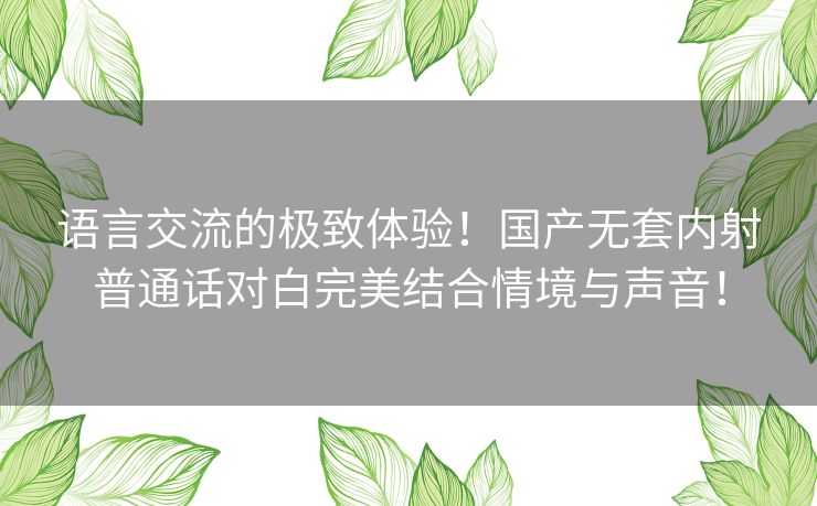 语言交流的极致体验！国产无套内射普通话对白完美结合情境与声音！