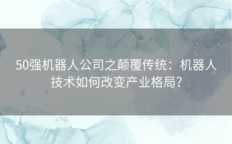 50强机器人公司之颠覆传统：机器人技术如何改变产业格局？