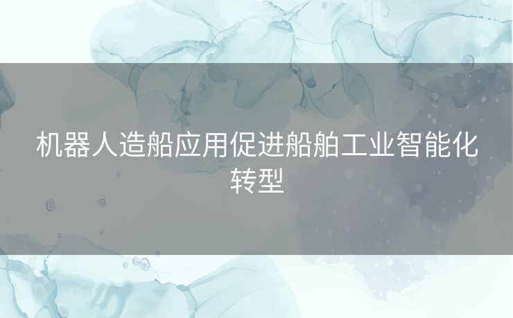 机器人造船应用促进船舶工业智能化转型