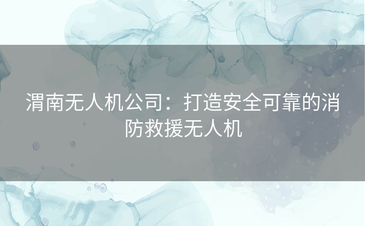 渭南无人机公司：打造安全可靠的消防救援无人机