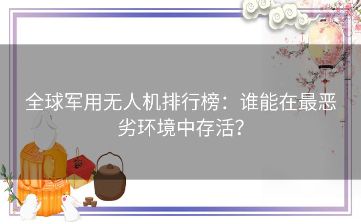 全球军用无人机排行榜：谁能在最恶劣环境中存活？