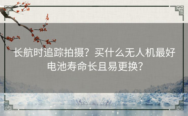 长航时追踪拍摄？买什么无人机最好电池寿命长且易更换？