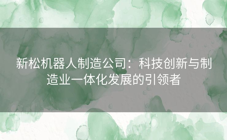 新松机器人制造公司：科技创新与制造业一体化发展的引领者