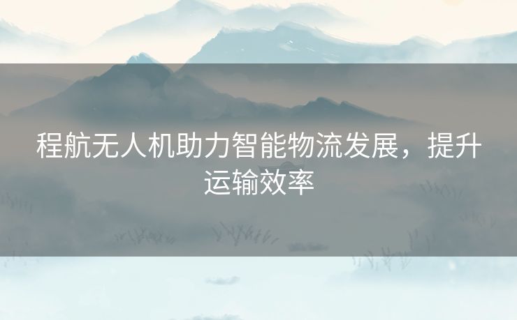 程航无人机助力智能物流发展，提升运输效率