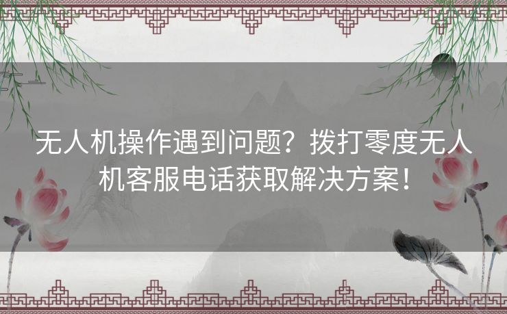 无人机操作遇到问题？拨打零度无人机客服电话获取解决方案！