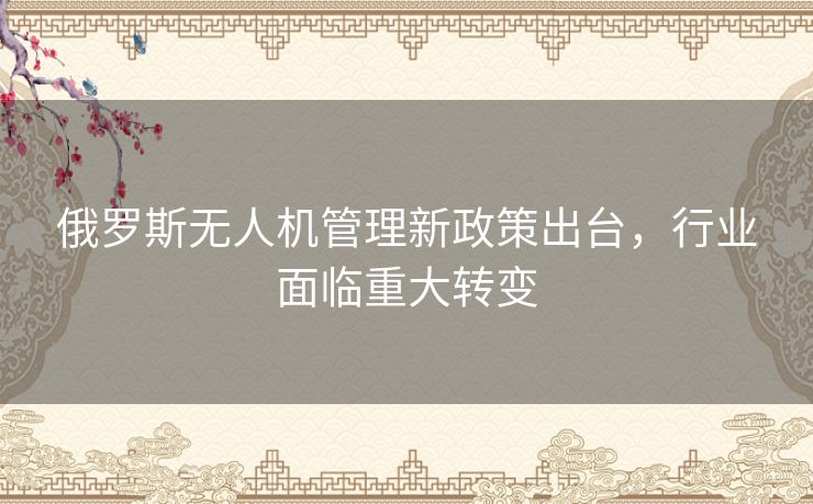 俄罗斯无人机管理新政策出台，行业面临重大转变