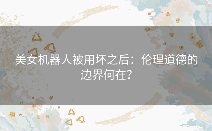 美女机器人被用坏之后：伦理道德的边界何在？