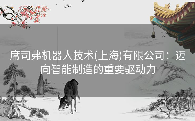 席司弗机器人技术(上海)有限公司：迈向智能制造的重要驱动力