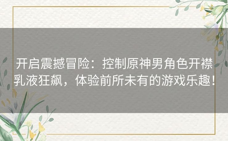 开启震撼冒险：控制原神男角色开襟乳液狂飙，体验前所未有的游戏乐趣！