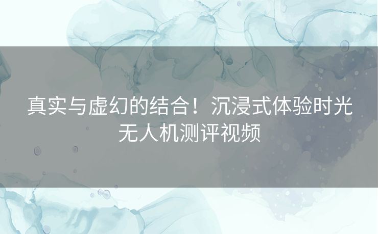 真实与虚幻的结合！沉浸式体验时光无人机测评视频