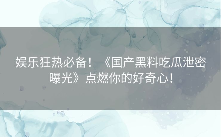 娱乐狂热必备！《国产黑料吃瓜泄密曝光》点燃你的好奇心！